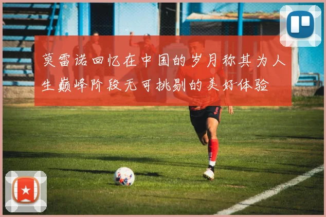 莫雷诺回忆在中国的岁月称其为人生巅峰阶段无可挑剔的美好体验