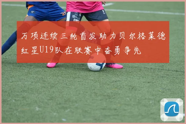 万项连续三轮首发助力贝尔格莱德红星U19队在联赛中奋勇争先