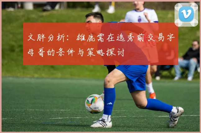 文胖分析：雄鹿需在选秀前交易字母哥的条件与策略探讨