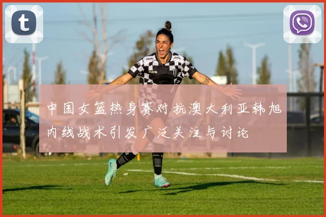 中国女篮热身赛对抗澳大利亚韩旭内线战术引发广泛关注与讨论