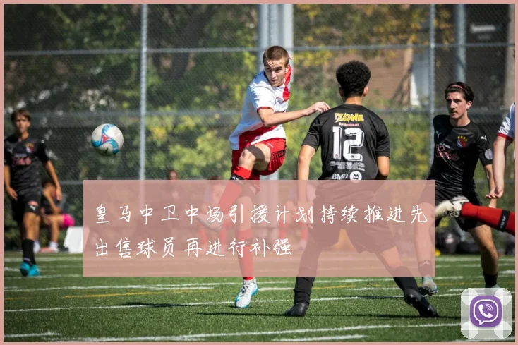 皇马中卫中场引援计划持续推进先出售球员再进行补强