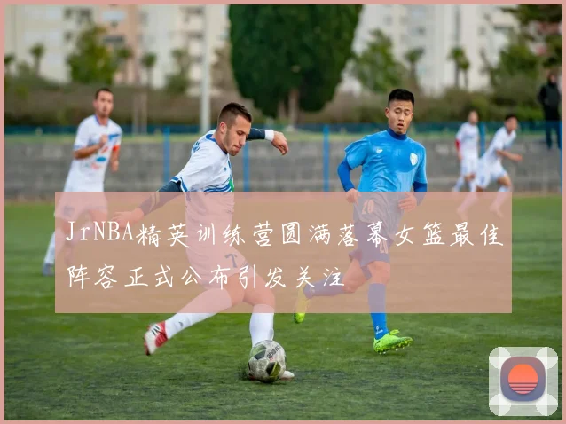 JrNBA精英训练营圆满落幕女篮最佳阵容正式公布引发关注