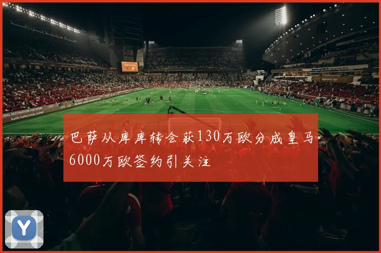 巴萨从库库转会获130万欧分成皇马6000万欧签约引关注