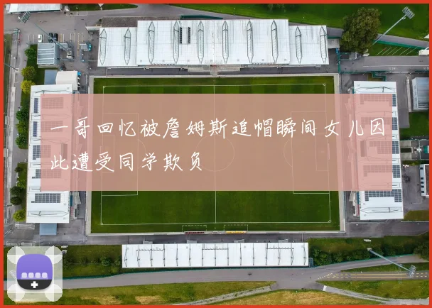 一哥回忆被詹姆斯追帽瞬间女儿因此遭受同学欺负