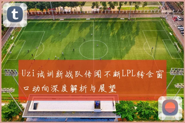 Uzi试训新战队传闻不断LPL转会窗口动向深度解析与展望