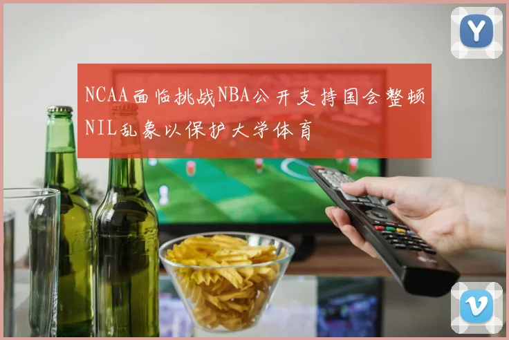 NCAA面临挑战NBA公开支持国会整顿NIL乱象以保护大学体育