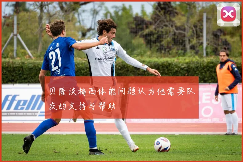 贝隆谈梅西体能问题认为他需要队友的支持与帮助