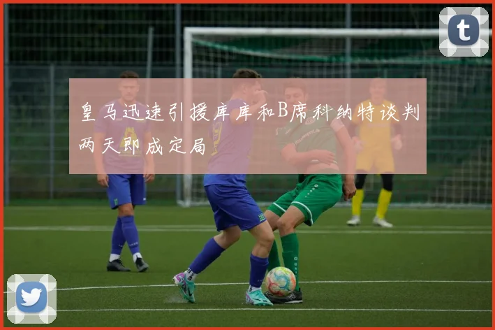 皇马迅速引援库库和B席科纳特谈判两天即成定局