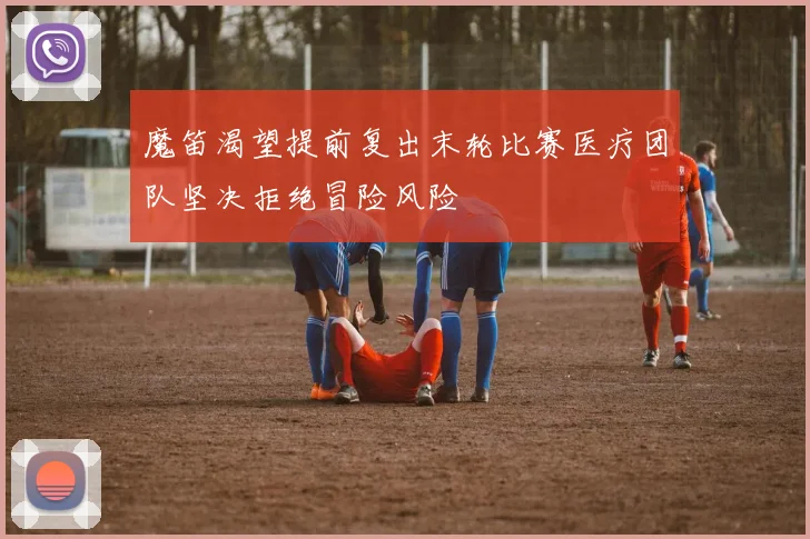 魔笛渴望提前复出末轮比赛医疗团队坚决拒绝冒险风险