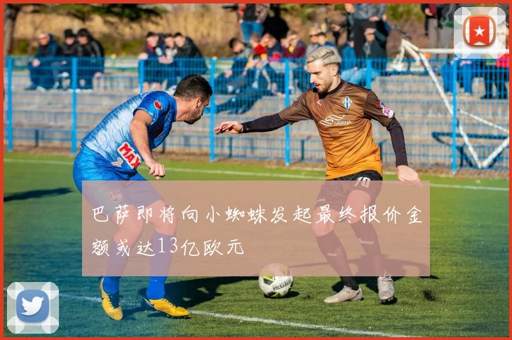 巴萨即将向小蜘蛛发起最终报价金额或达13亿欧元