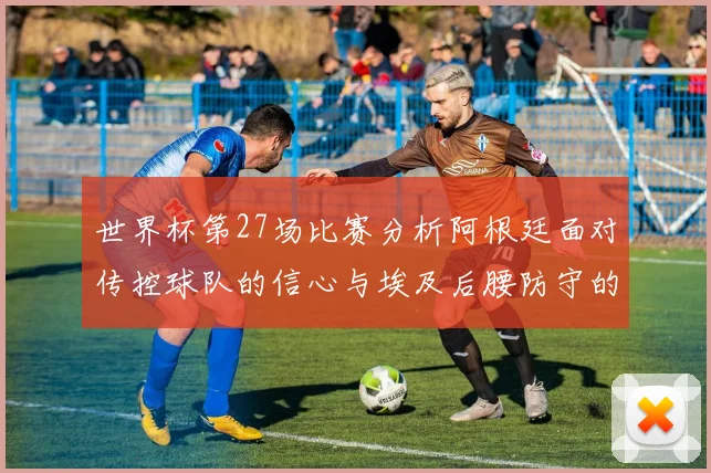 世界杯第27场比赛分析阿根廷面对传控球队的信心与埃及后腰防守的隐患
