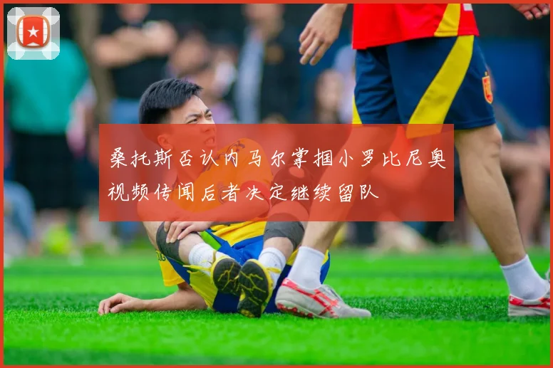 桑托斯否认内马尔掌掴小罗比尼奥视频传闻后者决定继续留队
