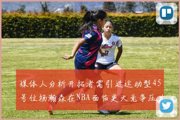 媒体人分析开拓者需引进运动型45号位杨瀚森在NBA面临更大竞争压力