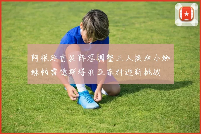 阿根廷首发阵容调整三人换血小蜘蛛帕雷德斯塔利亚菲科迎新挑战