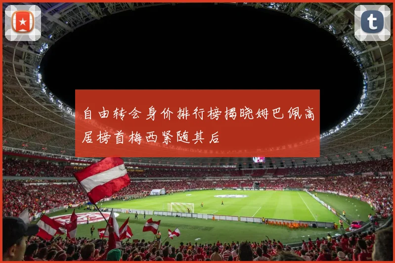 自由转会身价排行榜揭晓姆巴佩高居榜首梅西紧随其后