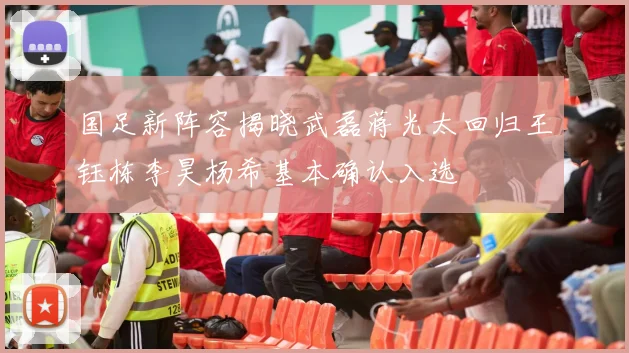 国足新阵容揭晓武磊蒋光太回归王钰栋李昊杨希基本确认入选