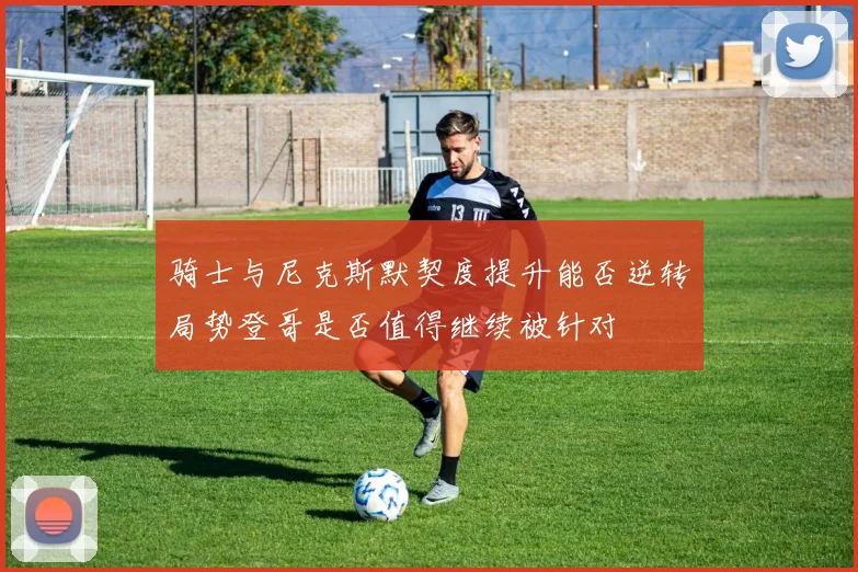 骑士与尼克斯默契度提升能否逆转局势登哥是否值得继续被针对
