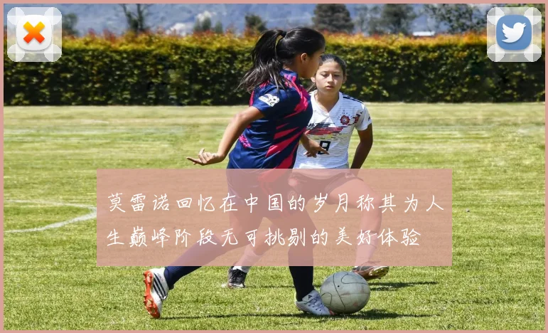 莫雷诺回忆在中国的岁月称其为人生巅峰阶段无可挑剔的美好体验
