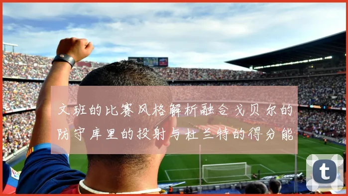 文班的比赛风格解析融合戈贝尔的防守库里的投射与杜兰特的得分能力