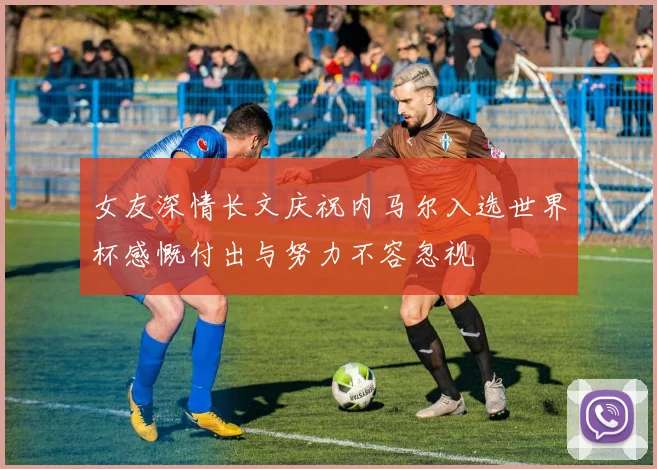 女友深情长文庆祝内马尔入选世界杯感慨付出与努力不容忽视